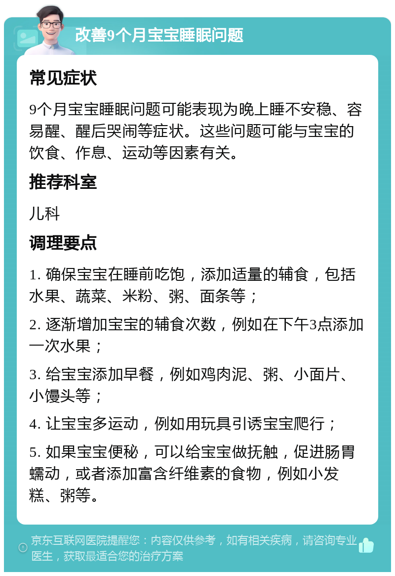 改善9个月宝宝睡眠问题 常见症状 9个月宝宝睡眠问题可能表现为晚上睡不安稳、容易醒、醒后哭闹等症状。这些问题可能与宝宝的饮食、作息、运动等因素有关。 推荐科室 儿科 调理要点 1. 确保宝宝在睡前吃饱，添加适量的辅食，包括水果、蔬菜、米粉、粥、面条等； 2. 逐渐增加宝宝的辅食次数，例如在下午3点添加一次水果； 3. 给宝宝添加早餐，例如鸡肉泥、粥、小面片、小馒头等； 4. 让宝宝多运动，例如用玩具引诱宝宝爬行； 5. 如果宝宝便秘，可以给宝宝做抚触，促进肠胃蠕动，或者添加富含纤维素的食物，例如小发糕、粥等。