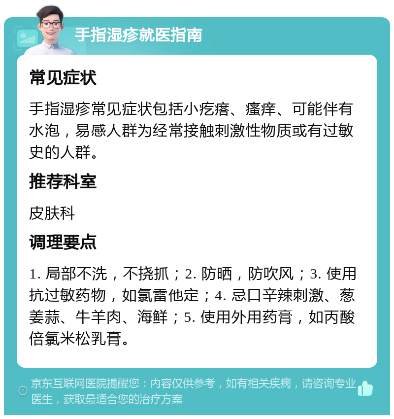 手指湿疹就医指南 常见症状 手指湿疹常见症状包括小疙瘩、瘙痒、可能伴有水泡，易感人群为经常接触刺激性物质或有过敏史的人群。 推荐科室 皮肤科 调理要点 1. 局部不洗，不挠抓；2. 防晒，防吹风；3. 使用抗过敏药物，如氯雷他定；4. 忌口辛辣刺激、葱姜蒜、牛羊肉、海鲜；5. 使用外用药膏，如丙酸倍氯米松乳膏。