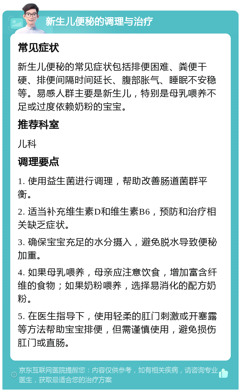 新生儿便秘的调理与治疗 常见症状 新生儿便秘的常见症状包括排便困难、粪便干硬、排便间隔时间延长、腹部胀气、睡眠不安稳等。易感人群主要是新生儿，特别是母乳喂养不足或过度依赖奶粉的宝宝。 推荐科室 儿科 调理要点 1. 使用益生菌进行调理，帮助改善肠道菌群平衡。 2. 适当补充维生素D和维生素B6，预防和治疗相关缺乏症状。 3. 确保宝宝充足的水分摄入，避免脱水导致便秘加重。 4. 如果母乳喂养，母亲应注意饮食，增加富含纤维的食物；如果奶粉喂养，选择易消化的配方奶粉。 5. 在医生指导下，使用轻柔的肛门刺激或开塞露等方法帮助宝宝排便，但需谨慎使用，避免损伤肛门或直肠。