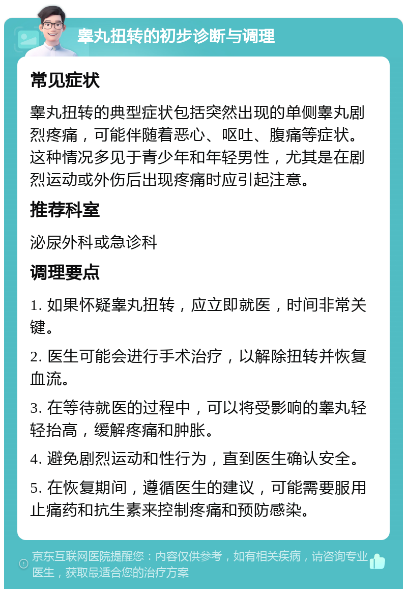 睾丸扭转的初步诊断与调理 常见症状 睾丸扭转的典型症状包括突然出现的单侧睾丸剧烈疼痛，可能伴随着恶心、呕吐、腹痛等症状。这种情况多见于青少年和年轻男性，尤其是在剧烈运动或外伤后出现疼痛时应引起注意。 推荐科室 泌尿外科或急诊科 调理要点 1. 如果怀疑睾丸扭转，应立即就医，时间非常关键。 2. 医生可能会进行手术治疗，以解除扭转并恢复血流。 3. 在等待就医的过程中，可以将受影响的睾丸轻轻抬高，缓解疼痛和肿胀。 4. 避免剧烈运动和性行为，直到医生确认安全。 5. 在恢复期间，遵循医生的建议，可能需要服用止痛药和抗生素来控制疼痛和预防感染。