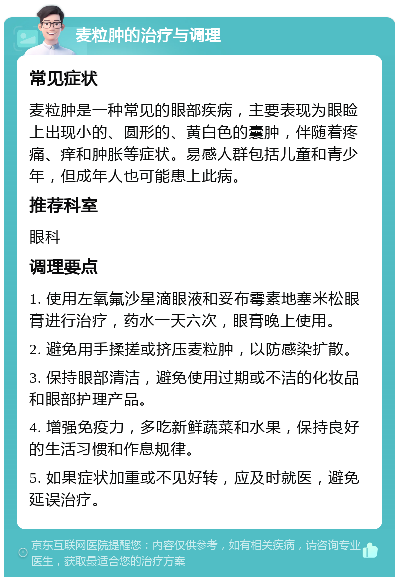 麦粒肿的治疗与调理 常见症状 麦粒肿是一种常见的眼部疾病，主要表现为眼睑上出现小的、圆形的、黄白色的囊肿，伴随着疼痛、痒和肿胀等症状。易感人群包括儿童和青少年，但成年人也可能患上此病。 推荐科室 眼科 调理要点 1. 使用左氧氟沙星滴眼液和妥布霉素地塞米松眼膏进行治疗，药水一天六次，眼膏晚上使用。 2. 避免用手揉搓或挤压麦粒肿，以防感染扩散。 3. 保持眼部清洁，避免使用过期或不洁的化妆品和眼部护理产品。 4. 增强免疫力，多吃新鲜蔬菜和水果，保持良好的生活习惯和作息规律。 5. 如果症状加重或不见好转，应及时就医，避免延误治疗。