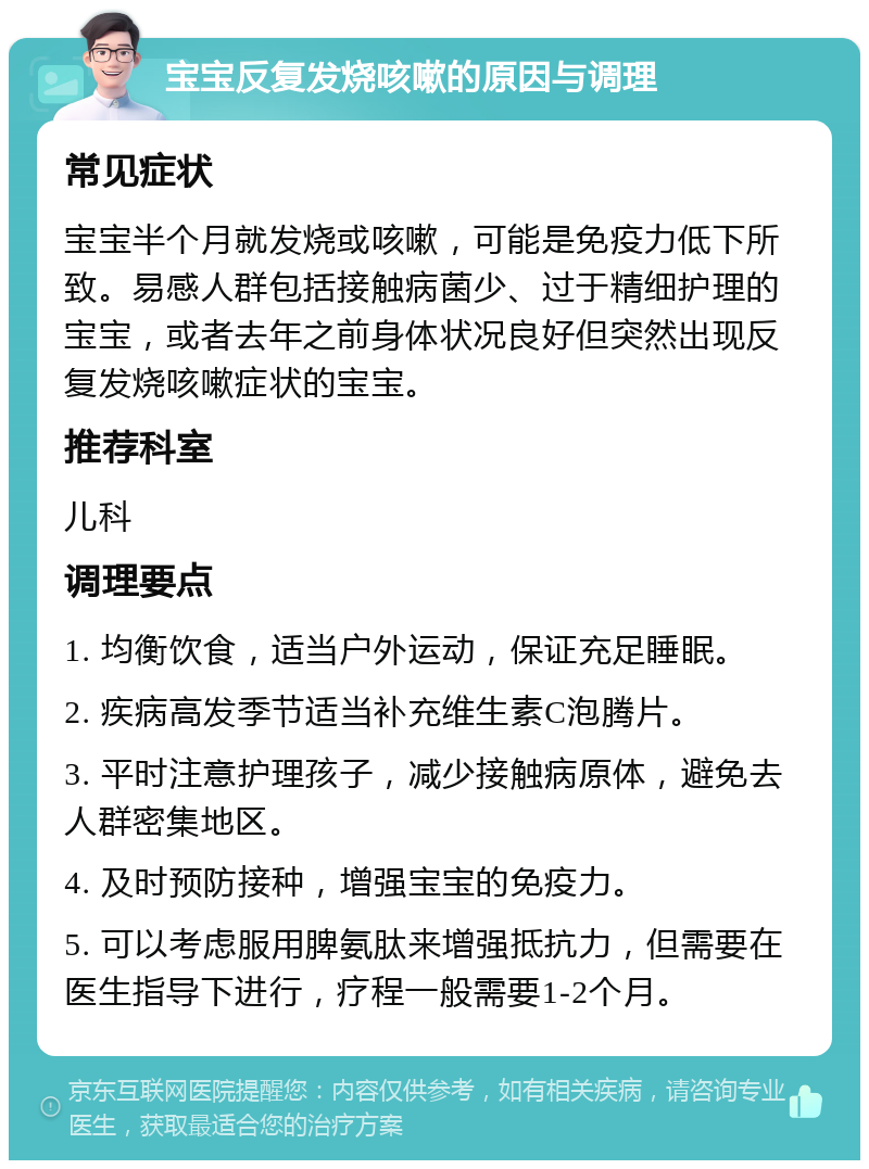 宝宝反复发烧咳嗽的原因与调理 常见症状 宝宝半个月就发烧或咳嗽，可能是免疫力低下所致。易感人群包括接触病菌少、过于精细护理的宝宝，或者去年之前身体状况良好但突然出现反复发烧咳嗽症状的宝宝。 推荐科室 儿科 调理要点 1. 均衡饮食，适当户外运动，保证充足睡眠。 2. 疾病高发季节适当补充维生素C泡腾片。 3. 平时注意护理孩子，减少接触病原体，避免去人群密集地区。 4. 及时预防接种，增强宝宝的免疫力。 5. 可以考虑服用脾氨肽来增强抵抗力，但需要在医生指导下进行，疗程一般需要1-2个月。