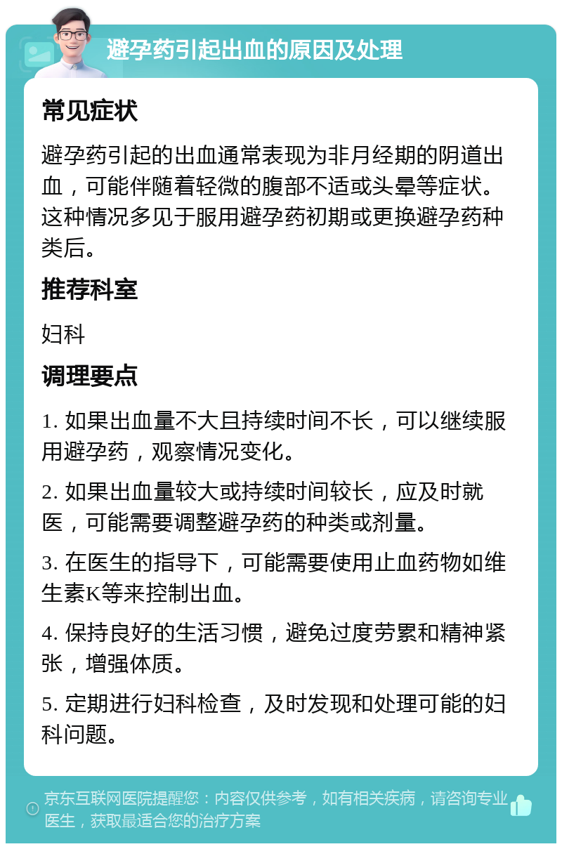 避孕药引起出血的原因及处理 常见症状 避孕药引起的出血通常表现为非月经期的阴道出血，可能伴随着轻微的腹部不适或头晕等症状。这种情况多见于服用避孕药初期或更换避孕药种类后。 推荐科室 妇科 调理要点 1. 如果出血量不大且持续时间不长，可以继续服用避孕药，观察情况变化。 2. 如果出血量较大或持续时间较长，应及时就医，可能需要调整避孕药的种类或剂量。 3. 在医生的指导下，可能需要使用止血药物如维生素K等来控制出血。 4. 保持良好的生活习惯，避免过度劳累和精神紧张，增强体质。 5. 定期进行妇科检查，及时发现和处理可能的妇科问题。