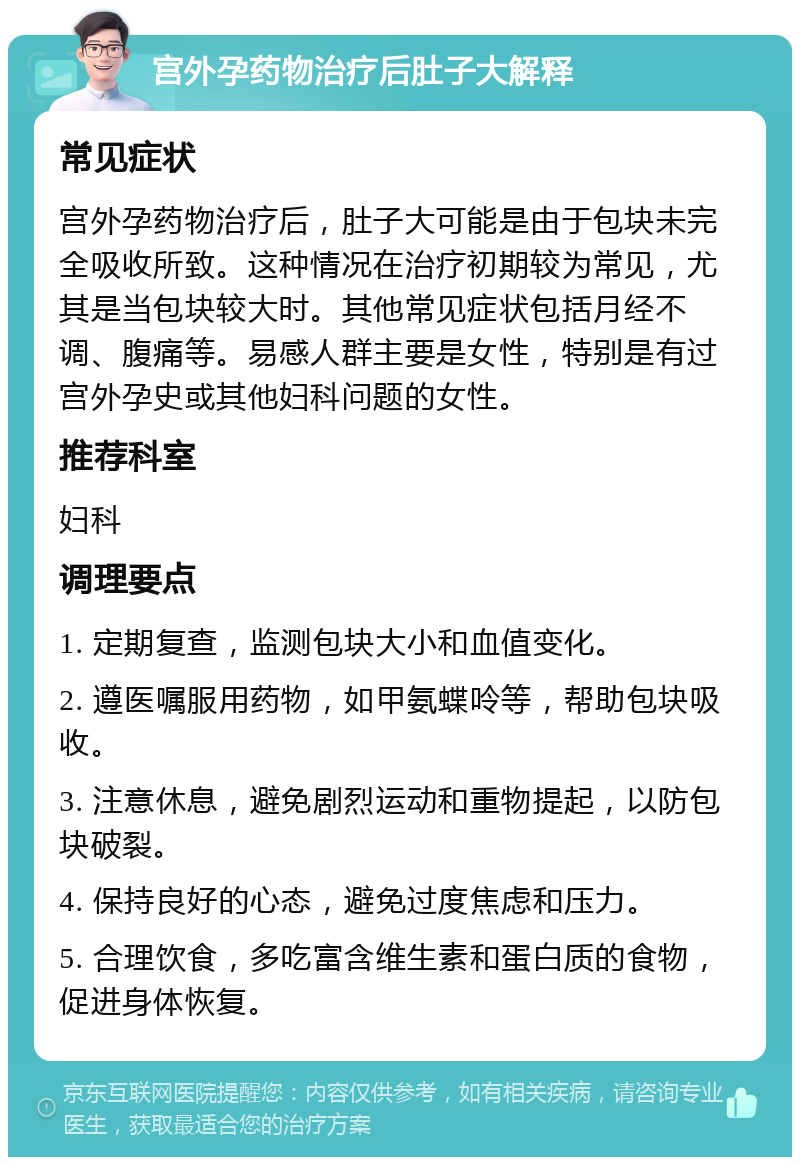 宫外孕药物治疗后肚子大解释 常见症状 宫外孕药物治疗后，肚子大可能是由于包块未完全吸收所致。这种情况在治疗初期较为常见，尤其是当包块较大时。其他常见症状包括月经不调、腹痛等。易感人群主要是女性，特别是有过宫外孕史或其他妇科问题的女性。 推荐科室 妇科 调理要点 1. 定期复查，监测包块大小和血值变化。 2. 遵医嘱服用药物，如甲氨蝶呤等，帮助包块吸收。 3. 注意休息，避免剧烈运动和重物提起，以防包块破裂。 4. 保持良好的心态，避免过度焦虑和压力。 5. 合理饮食，多吃富含维生素和蛋白质的食物，促进身体恢复。