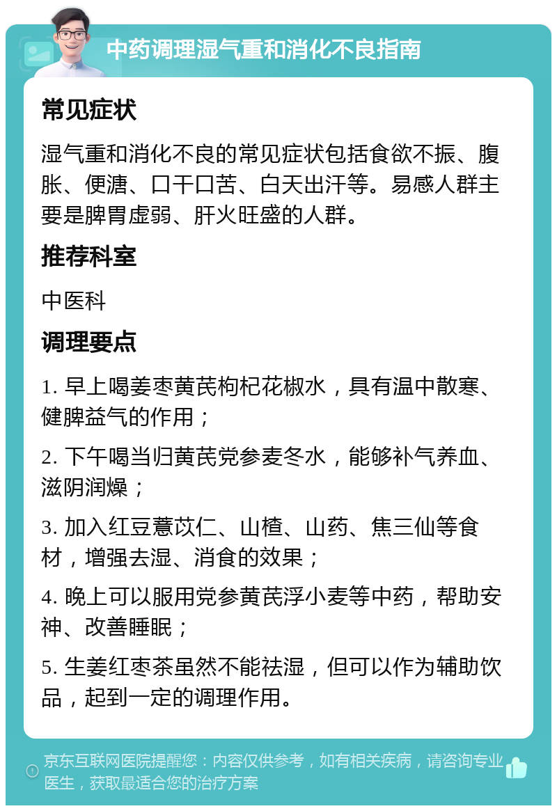 中药调理湿气重和消化不良指南 常见症状 湿气重和消化不良的常见症状包括食欲不振、腹胀、便溏、口干口苦、白天出汗等。易感人群主要是脾胃虚弱、肝火旺盛的人群。 推荐科室 中医科 调理要点 1. 早上喝姜枣黄芪枸杞花椒水，具有温中散寒、健脾益气的作用； 2. 下午喝当归黄芪党参麦冬水，能够补气养血、滋阴润燥； 3. 加入红豆薏苡仁、山楂、山药、焦三仙等食材，增强去湿、消食的效果； 4. 晚上可以服用党参黄芪浮小麦等中药，帮助安神、改善睡眠； 5. 生姜红枣茶虽然不能祛湿，但可以作为辅助饮品，起到一定的调理作用。