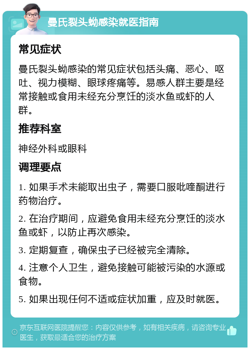 曼氏裂头蚴感染就医指南 常见症状 曼氏裂头蚴感染的常见症状包括头痛、恶心、呕吐、视力模糊、眼球疼痛等。易感人群主要是经常接触或食用未经充分烹饪的淡水鱼或虾的人群。 推荐科室 神经外科或眼科 调理要点 1. 如果手术未能取出虫子，需要口服吡喹酮进行药物治疗。 2. 在治疗期间，应避免食用未经充分烹饪的淡水鱼或虾，以防止再次感染。 3. 定期复查，确保虫子已经被完全清除。 4. 注意个人卫生，避免接触可能被污染的水源或食物。 5. 如果出现任何不适或症状加重，应及时就医。