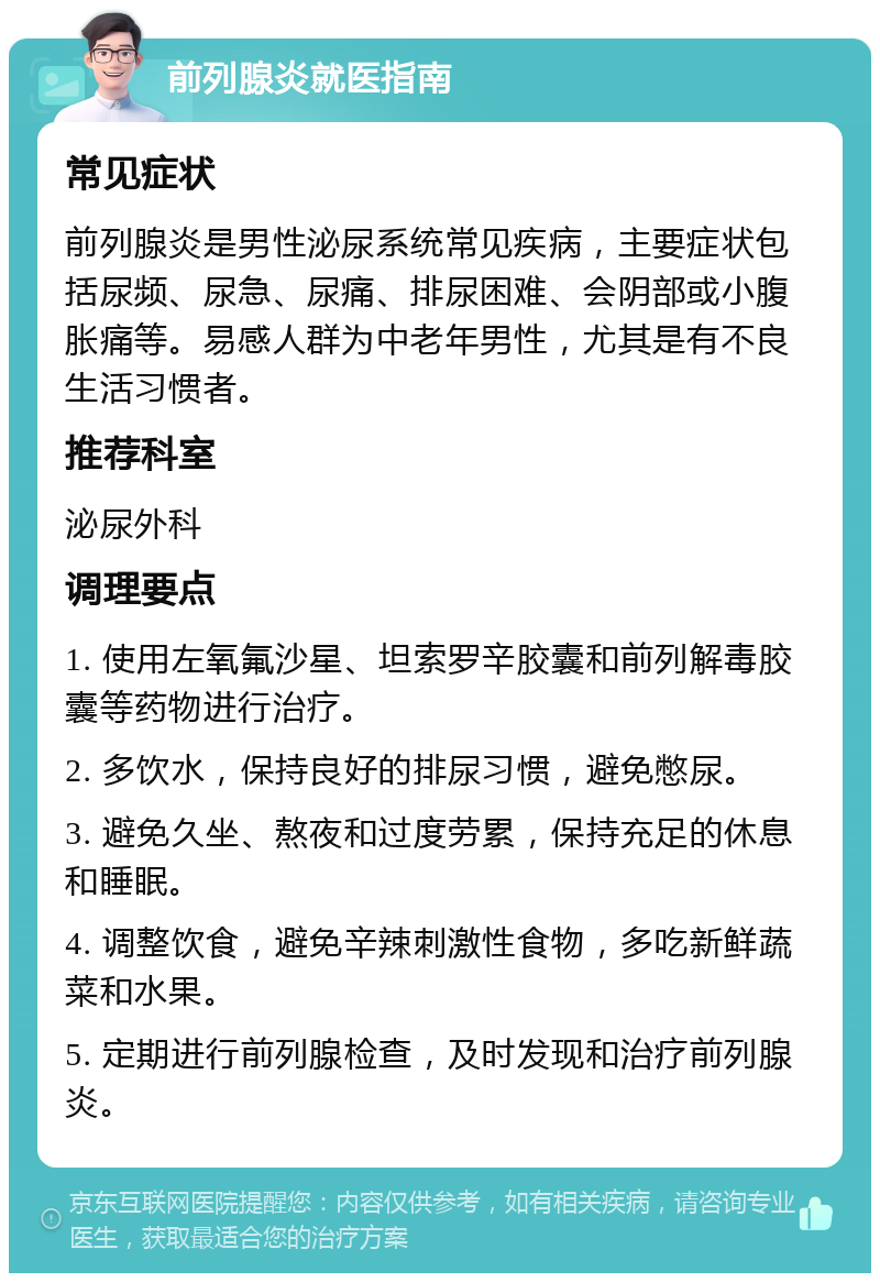 前列腺炎就医指南 常见症状 前列腺炎是男性泌尿系统常见疾病，主要症状包括尿频、尿急、尿痛、排尿困难、会阴部或小腹胀痛等。易感人群为中老年男性，尤其是有不良生活习惯者。 推荐科室 泌尿外科 调理要点 1. 使用左氧氟沙星、坦索罗辛胶囊和前列解毒胶囊等药物进行治疗。 2. 多饮水，保持良好的排尿习惯，避免憋尿。 3. 避免久坐、熬夜和过度劳累，保持充足的休息和睡眠。 4. 调整饮食，避免辛辣刺激性食物，多吃新鲜蔬菜和水果。 5. 定期进行前列腺检查，及时发现和治疗前列腺炎。