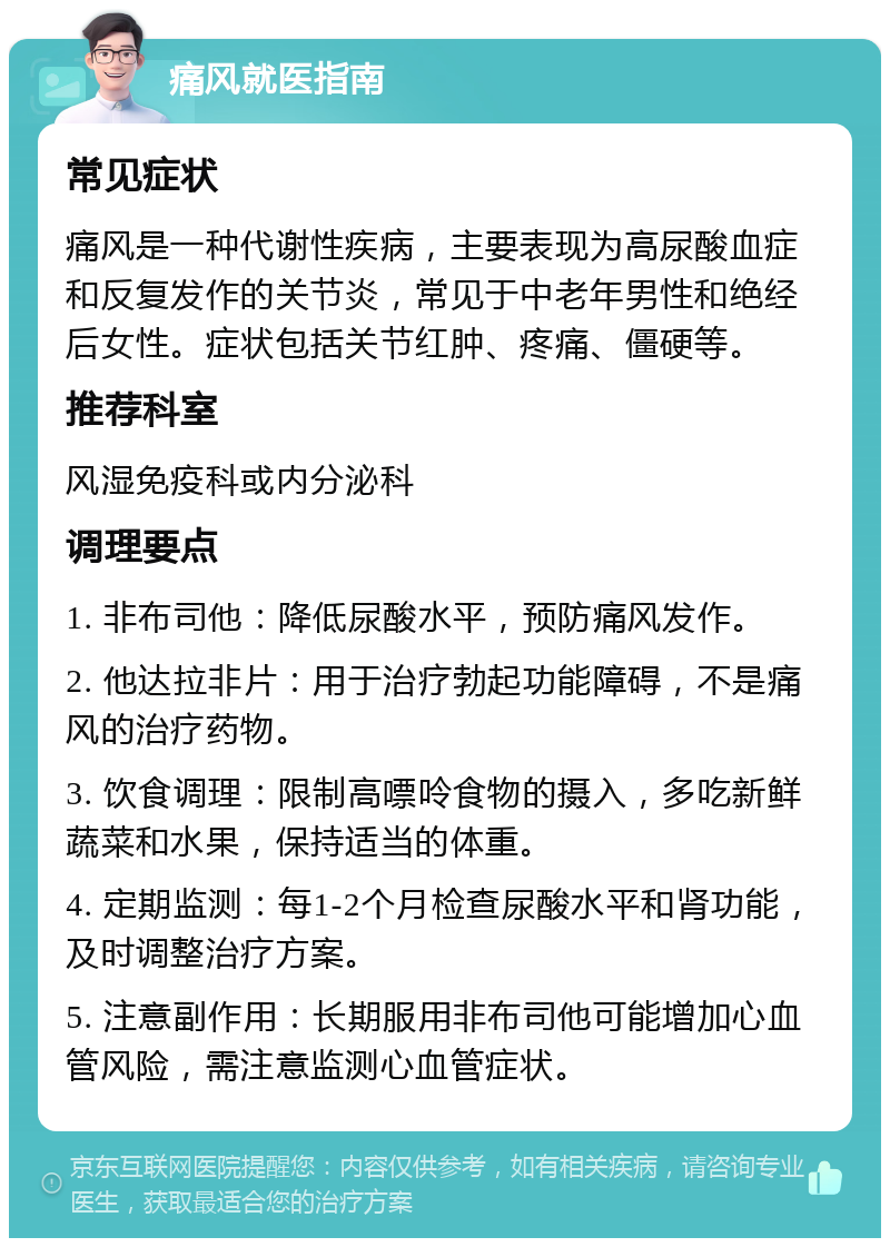 痛风就医指南 常见症状 痛风是一种代谢性疾病，主要表现为高尿酸血症和反复发作的关节炎，常见于中老年男性和绝经后女性。症状包括关节红肿、疼痛、僵硬等。 推荐科室 风湿免疫科或内分泌科 调理要点 1. 非布司他：降低尿酸水平，预防痛风发作。 2. 他达拉非片：用于治疗勃起功能障碍，不是痛风的治疗药物。 3. 饮食调理：限制高嘌呤食物的摄入，多吃新鲜蔬菜和水果，保持适当的体重。 4. 定期监测：每1-2个月检查尿酸水平和肾功能，及时调整治疗方案。 5. 注意副作用：长期服用非布司他可能增加心血管风险，需注意监测心血管症状。