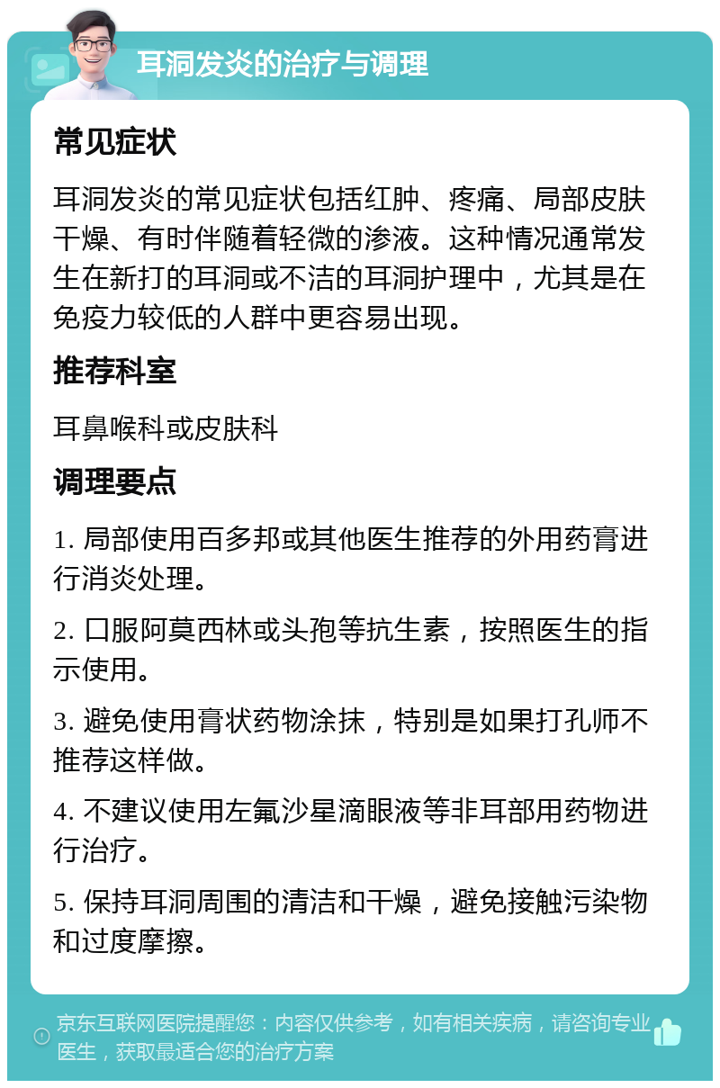 耳洞发炎的治疗与调理 常见症状 耳洞发炎的常见症状包括红肿、疼痛、局部皮肤干燥、有时伴随着轻微的渗液。这种情况通常发生在新打的耳洞或不洁的耳洞护理中，尤其是在免疫力较低的人群中更容易出现。 推荐科室 耳鼻喉科或皮肤科 调理要点 1. 局部使用百多邦或其他医生推荐的外用药膏进行消炎处理。 2. 口服阿莫西林或头孢等抗生素，按照医生的指示使用。 3. 避免使用膏状药物涂抹，特别是如果打孔师不推荐这样做。 4. 不建议使用左氟沙星滴眼液等非耳部用药物进行治疗。 5. 保持耳洞周围的清洁和干燥，避免接触污染物和过度摩擦。