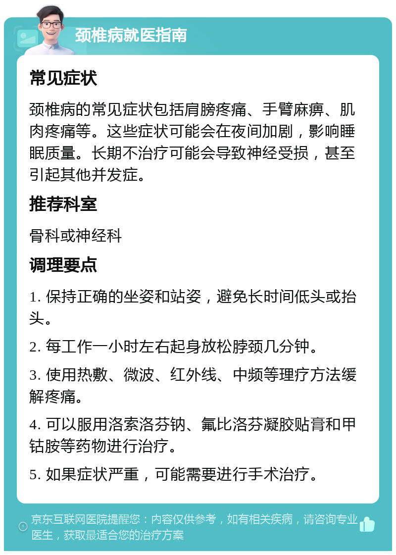 颈椎病就医指南 常见症状 颈椎病的常见症状包括肩膀疼痛、手臂麻痹、肌肉疼痛等。这些症状可能会在夜间加剧，影响睡眠质量。长期不治疗可能会导致神经受损，甚至引起其他并发症。 推荐科室 骨科或神经科 调理要点 1. 保持正确的坐姿和站姿，避免长时间低头或抬头。 2. 每工作一小时左右起身放松脖颈几分钟。 3. 使用热敷、微波、红外线、中频等理疗方法缓解疼痛。 4. 可以服用洛索洛芬钠、氟比洛芬凝胶贴膏和甲钴胺等药物进行治疗。 5. 如果症状严重，可能需要进行手术治疗。