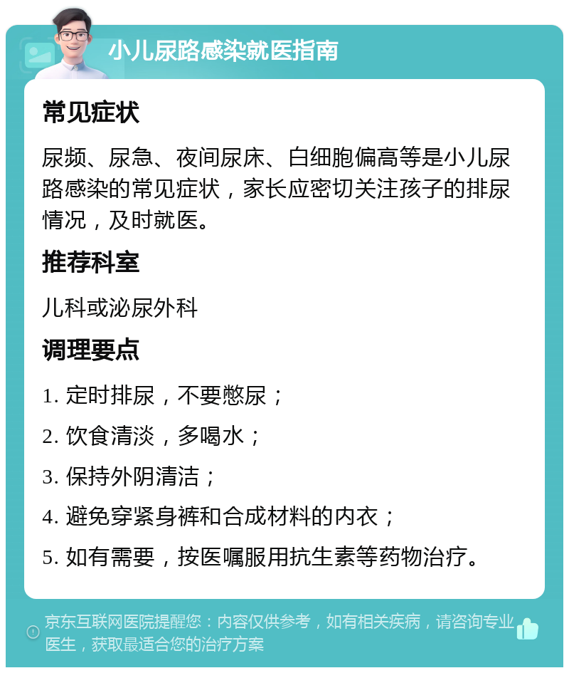 小儿尿路感染就医指南 常见症状 尿频、尿急、夜间尿床、白细胞偏高等是小儿尿路感染的常见症状，家长应密切关注孩子的排尿情况，及时就医。 推荐科室 儿科或泌尿外科 调理要点 1. 定时排尿，不要憋尿； 2. 饮食清淡，多喝水； 3. 保持外阴清洁； 4. 避免穿紧身裤和合成材料的内衣； 5. 如有需要，按医嘱服用抗生素等药物治疗。