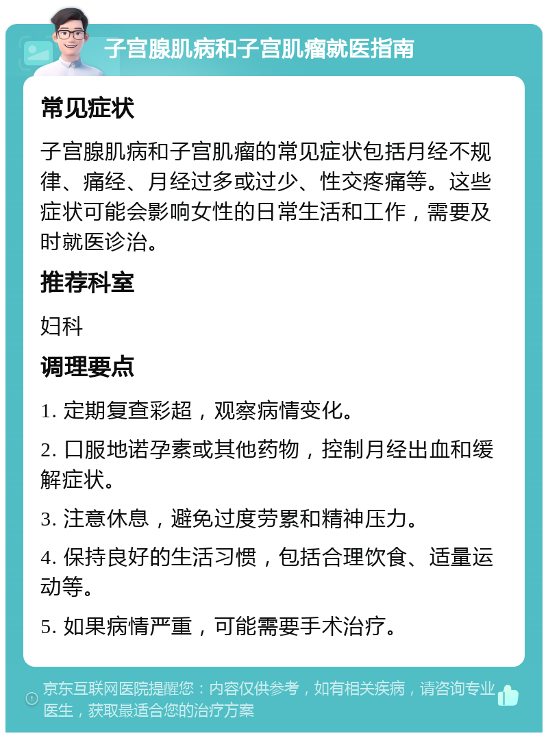 子宫腺肌病和子宫肌瘤就医指南 常见症状 子宫腺肌病和子宫肌瘤的常见症状包括月经不规律、痛经、月经过多或过少、性交疼痛等。这些症状可能会影响女性的日常生活和工作，需要及时就医诊治。 推荐科室 妇科 调理要点 1. 定期复查彩超，观察病情变化。 2. 口服地诺孕素或其他药物，控制月经出血和缓解症状。 3. 注意休息，避免过度劳累和精神压力。 4. 保持良好的生活习惯，包括合理饮食、适量运动等。 5. 如果病情严重，可能需要手术治疗。