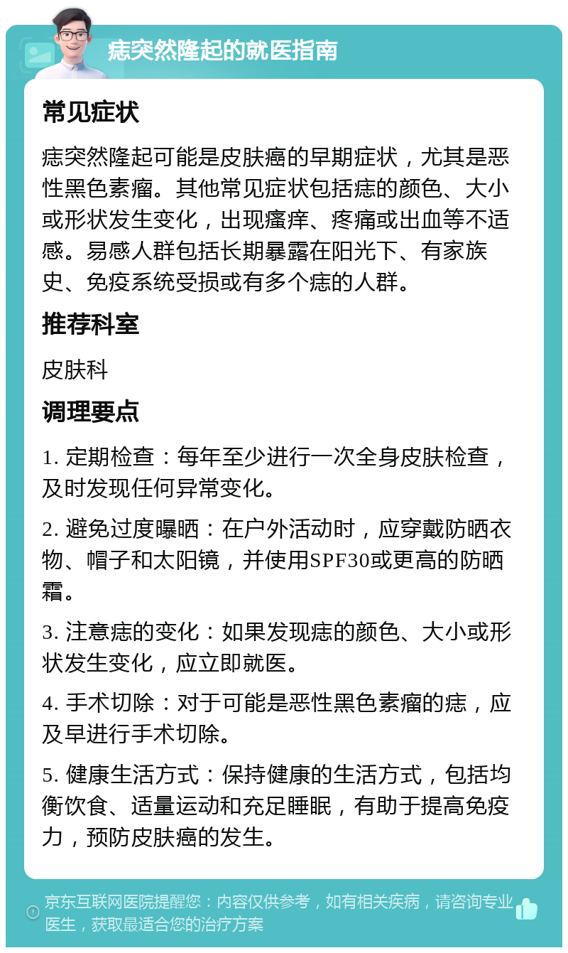 痣突然隆起的就医指南 常见症状 痣突然隆起可能是皮肤癌的早期症状，尤其是恶性黑色素瘤。其他常见症状包括痣的颜色、大小或形状发生变化，出现瘙痒、疼痛或出血等不适感。易感人群包括长期暴露在阳光下、有家族史、免疫系统受损或有多个痣的人群。 推荐科室 皮肤科 调理要点 1. 定期检查：每年至少进行一次全身皮肤检查，及时发现任何异常变化。 2. 避免过度曝晒：在户外活动时，应穿戴防晒衣物、帽子和太阳镜，并使用SPF30或更高的防晒霜。 3. 注意痣的变化：如果发现痣的颜色、大小或形状发生变化，应立即就医。 4. 手术切除：对于可能是恶性黑色素瘤的痣，应及早进行手术切除。 5. 健康生活方式：保持健康的生活方式，包括均衡饮食、适量运动和充足睡眠，有助于提高免疫力，预防皮肤癌的发生。