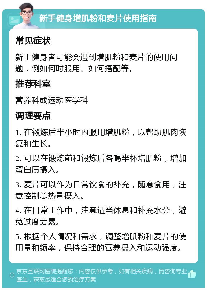 新手健身增肌粉和麦片使用指南 常见症状 新手健身者可能会遇到增肌粉和麦片的使用问题，例如何时服用、如何搭配等。 推荐科室 营养科或运动医学科 调理要点 1. 在锻炼后半小时内服用增肌粉，以帮助肌肉恢复和生长。 2. 可以在锻炼前和锻炼后各喝半杯增肌粉，增加蛋白质摄入。 3. 麦片可以作为日常饮食的补充，随意食用，注意控制总热量摄入。 4. 在日常工作中，注意适当休息和补充水分，避免过度劳累。 5. 根据个人情况和需求，调整增肌粉和麦片的使用量和频率，保持合理的营养摄入和运动强度。