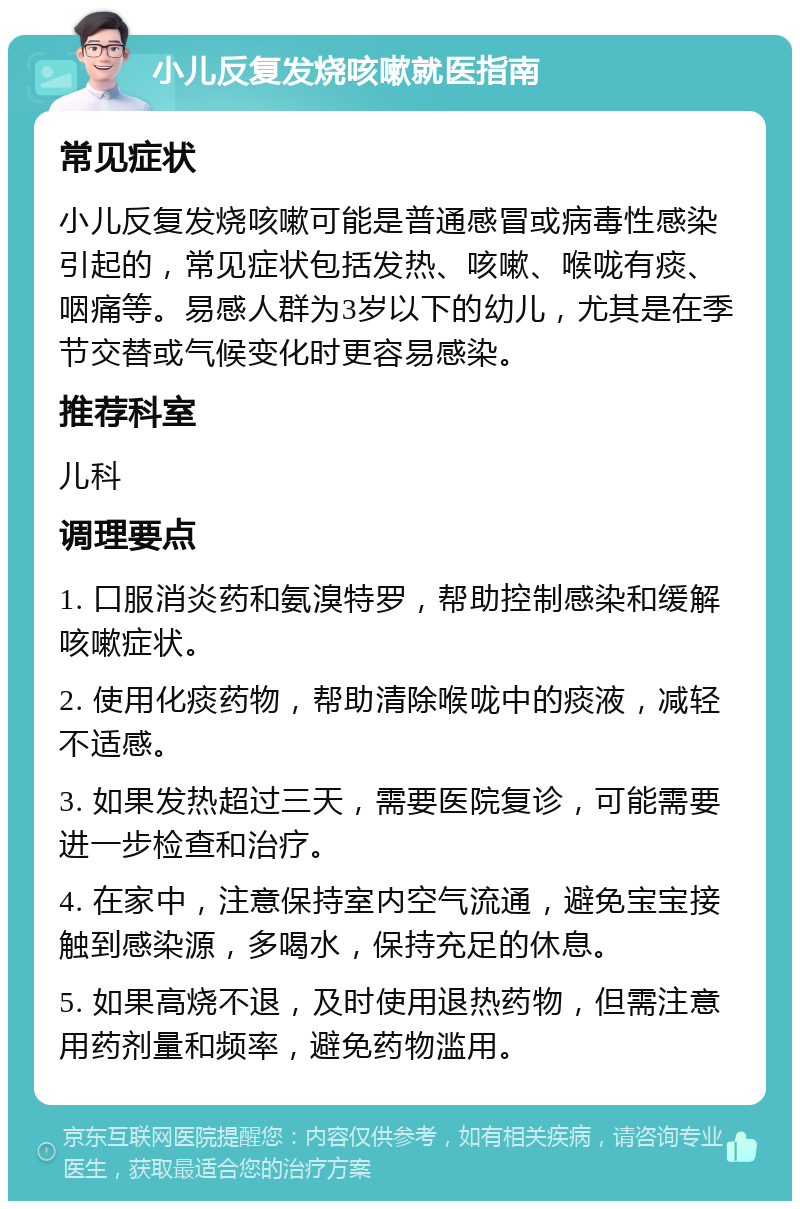 小儿反复发烧咳嗽就医指南 常见症状 小儿反复发烧咳嗽可能是普通感冒或病毒性感染引起的，常见症状包括发热、咳嗽、喉咙有痰、咽痛等。易感人群为3岁以下的幼儿，尤其是在季节交替或气候变化时更容易感染。 推荐科室 儿科 调理要点 1. 口服消炎药和氨溴特罗，帮助控制感染和缓解咳嗽症状。 2. 使用化痰药物，帮助清除喉咙中的痰液，减轻不适感。 3. 如果发热超过三天，需要医院复诊，可能需要进一步检查和治疗。 4. 在家中，注意保持室内空气流通，避免宝宝接触到感染源，多喝水，保持充足的休息。 5. 如果高烧不退，及时使用退热药物，但需注意用药剂量和频率，避免药物滥用。