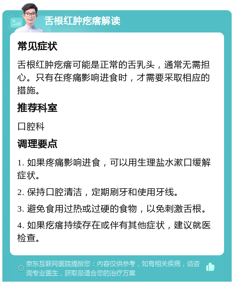 舌根红肿疙瘩解读 常见症状 舌根红肿疙瘩可能是正常的舌乳头，通常无需担心。只有在疼痛影响进食时，才需要采取相应的措施。 推荐科室 口腔科 调理要点 1. 如果疼痛影响进食，可以用生理盐水漱口缓解症状。 2. 保持口腔清洁，定期刷牙和使用牙线。 3. 避免食用过热或过硬的食物，以免刺激舌根。 4. 如果疙瘩持续存在或伴有其他症状，建议就医检查。