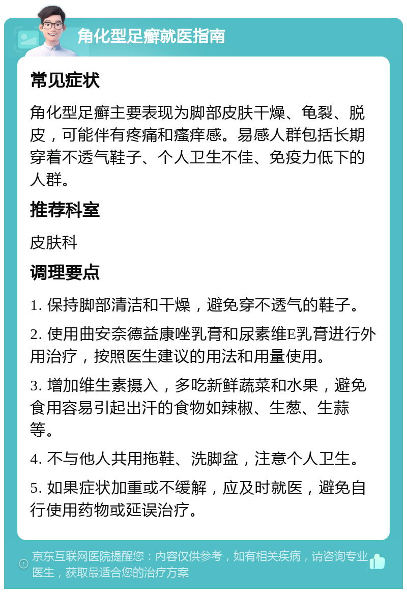 角化型足癣就医指南 常见症状 角化型足癣主要表现为脚部皮肤干燥、龟裂、脱皮，可能伴有疼痛和瘙痒感。易感人群包括长期穿着不透气鞋子、个人卫生不佳、免疫力低下的人群。 推荐科室 皮肤科 调理要点 1. 保持脚部清洁和干燥，避免穿不透气的鞋子。 2. 使用曲安奈德益康唑乳膏和尿素维E乳膏进行外用治疗，按照医生建议的用法和用量使用。 3. 增加维生素摄入，多吃新鲜蔬菜和水果，避免食用容易引起出汗的食物如辣椒、生葱、生蒜等。 4. 不与他人共用拖鞋、洗脚盆，注意个人卫生。 5. 如果症状加重或不缓解，应及时就医，避免自行使用药物或延误治疗。