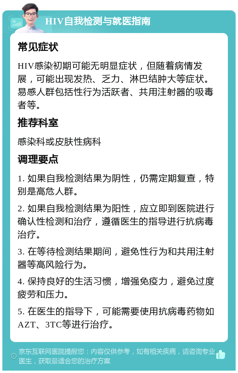 HIV自我检测与就医指南 常见症状 HIV感染初期可能无明显症状，但随着病情发展，可能出现发热、乏力、淋巴结肿大等症状。易感人群包括性行为活跃者、共用注射器的吸毒者等。 推荐科室 感染科或皮肤性病科 调理要点 1. 如果自我检测结果为阴性，仍需定期复查，特别是高危人群。 2. 如果自我检测结果为阳性，应立即到医院进行确认性检测和治疗，遵循医生的指导进行抗病毒治疗。 3. 在等待检测结果期间，避免性行为和共用注射器等高风险行为。 4. 保持良好的生活习惯，增强免疫力，避免过度疲劳和压力。 5. 在医生的指导下，可能需要使用抗病毒药物如AZT、3TC等进行治疗。