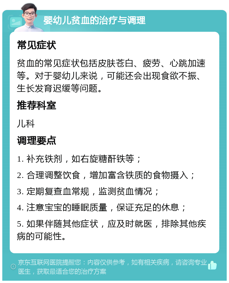 婴幼儿贫血的治疗与调理 常见症状 贫血的常见症状包括皮肤苍白、疲劳、心跳加速等。对于婴幼儿来说，可能还会出现食欲不振、生长发育迟缓等问题。 推荐科室 儿科 调理要点 1. 补充铁剂，如右旋糖酐铁等； 2. 合理调整饮食，增加富含铁质的食物摄入； 3. 定期复查血常规，监测贫血情况； 4. 注意宝宝的睡眠质量，保证充足的休息； 5. 如果伴随其他症状，应及时就医，排除其他疾病的可能性。