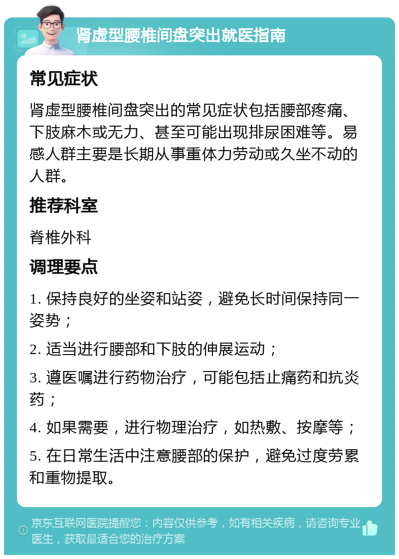 肾虚型腰椎间盘突出就医指南 常见症状 肾虚型腰椎间盘突出的常见症状包括腰部疼痛、下肢麻木或无力、甚至可能出现排尿困难等。易感人群主要是长期从事重体力劳动或久坐不动的人群。 推荐科室 脊椎外科 调理要点 1. 保持良好的坐姿和站姿，避免长时间保持同一姿势； 2. 适当进行腰部和下肢的伸展运动； 3. 遵医嘱进行药物治疗，可能包括止痛药和抗炎药； 4. 如果需要，进行物理治疗，如热敷、按摩等； 5. 在日常生活中注意腰部的保护，避免过度劳累和重物提取。