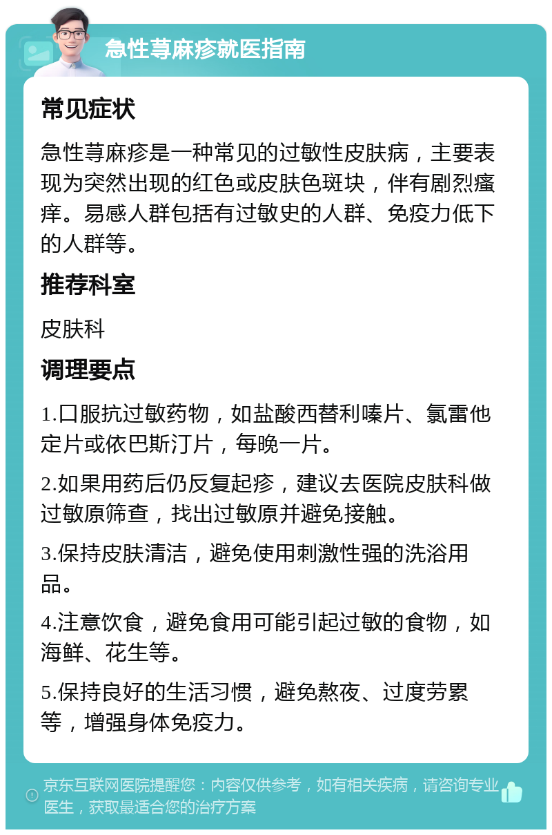 急性荨麻疹就医指南 常见症状 急性荨麻疹是一种常见的过敏性皮肤病，主要表现为突然出现的红色或皮肤色斑块，伴有剧烈瘙痒。易感人群包括有过敏史的人群、免疫力低下的人群等。 推荐科室 皮肤科 调理要点 1.口服抗过敏药物，如盐酸西替利嗪片、氯雷他定片或依巴斯汀片，每晚一片。 2.如果用药后仍反复起疹，建议去医院皮肤科做过敏原筛查，找出过敏原并避免接触。 3.保持皮肤清洁，避免使用刺激性强的洗浴用品。 4.注意饮食，避免食用可能引起过敏的食物，如海鲜、花生等。 5.保持良好的生活习惯，避免熬夜、过度劳累等，增强身体免疫力。