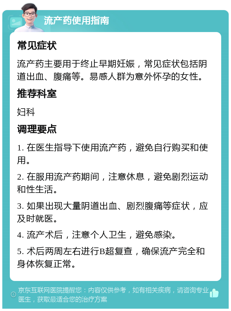 流产药使用指南 常见症状 流产药主要用于终止早期妊娠，常见症状包括阴道出血、腹痛等。易感人群为意外怀孕的女性。 推荐科室 妇科 调理要点 1. 在医生指导下使用流产药，避免自行购买和使用。 2. 在服用流产药期间，注意休息，避免剧烈运动和性生活。 3. 如果出现大量阴道出血、剧烈腹痛等症状，应及时就医。 4. 流产术后，注意个人卫生，避免感染。 5. 术后两周左右进行B超复查，确保流产完全和身体恢复正常。