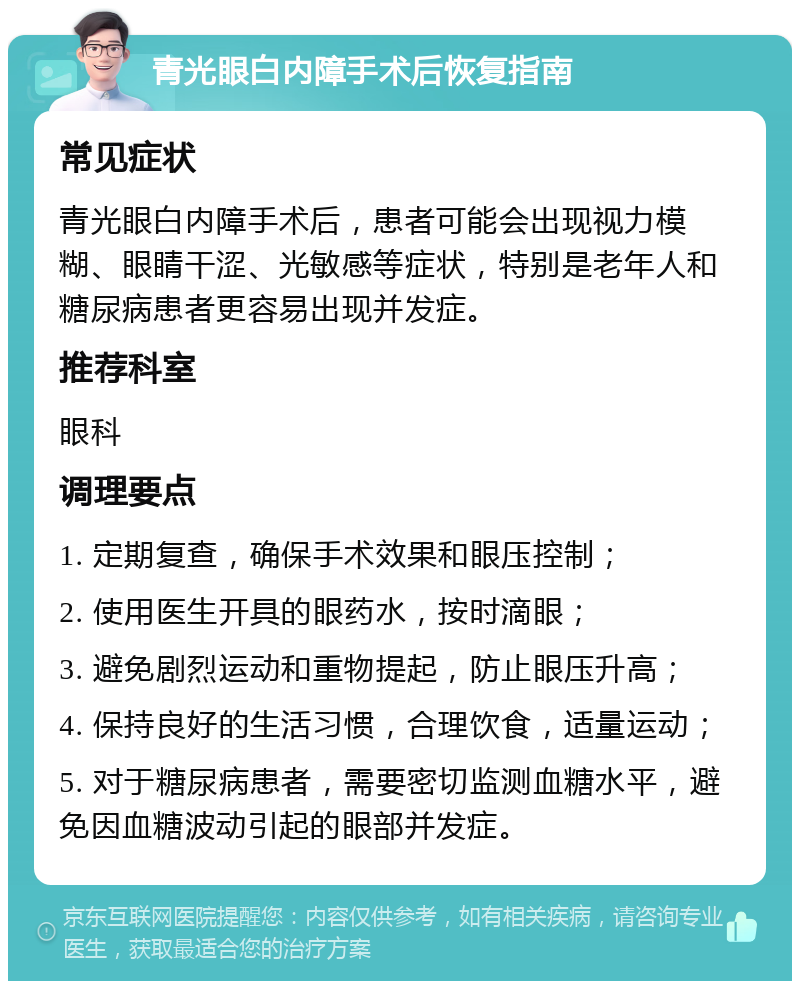 青光眼白内障手术后恢复指南 常见症状 青光眼白内障手术后，患者可能会出现视力模糊、眼睛干涩、光敏感等症状，特别是老年人和糖尿病患者更容易出现并发症。 推荐科室 眼科 调理要点 1. 定期复查，确保手术效果和眼压控制； 2. 使用医生开具的眼药水，按时滴眼； 3. 避免剧烈运动和重物提起，防止眼压升高； 4. 保持良好的生活习惯，合理饮食，适量运动； 5. 对于糖尿病患者，需要密切监测血糖水平，避免因血糖波动引起的眼部并发症。