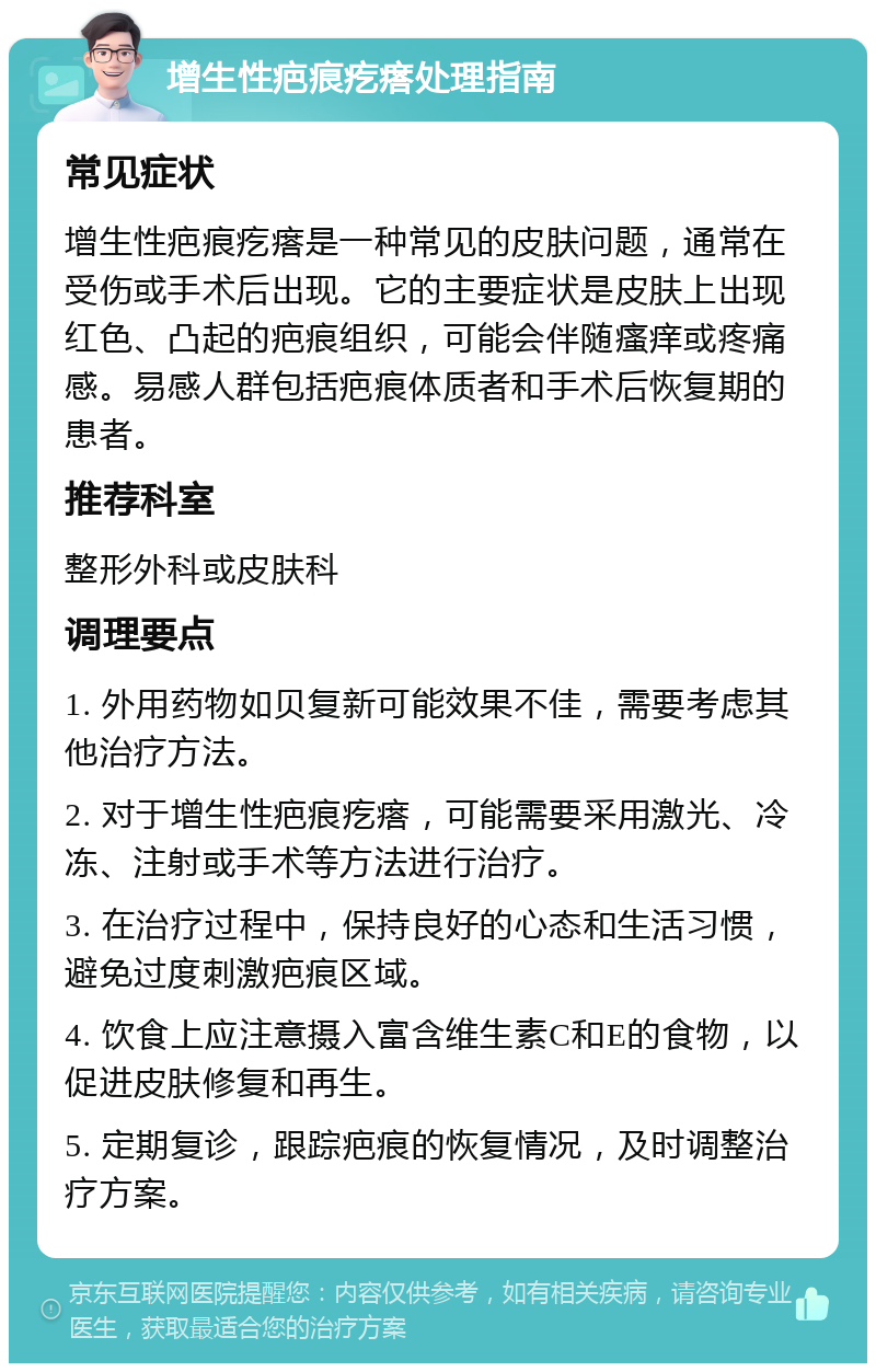 增生性疤痕疙瘩处理指南 常见症状 增生性疤痕疙瘩是一种常见的皮肤问题，通常在受伤或手术后出现。它的主要症状是皮肤上出现红色、凸起的疤痕组织，可能会伴随瘙痒或疼痛感。易感人群包括疤痕体质者和手术后恢复期的患者。 推荐科室 整形外科或皮肤科 调理要点 1. 外用药物如贝复新可能效果不佳，需要考虑其他治疗方法。 2. 对于增生性疤痕疙瘩，可能需要采用激光、冷冻、注射或手术等方法进行治疗。 3. 在治疗过程中，保持良好的心态和生活习惯，避免过度刺激疤痕区域。 4. 饮食上应注意摄入富含维生素C和E的食物，以促进皮肤修复和再生。 5. 定期复诊，跟踪疤痕的恢复情况，及时调整治疗方案。