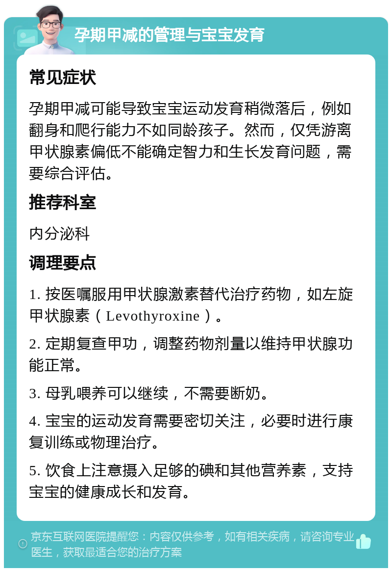 孕期甲减的管理与宝宝发育 常见症状 孕期甲减可能导致宝宝运动发育稍微落后，例如翻身和爬行能力不如同龄孩子。然而，仅凭游离甲状腺素偏低不能确定智力和生长发育问题，需要综合评估。 推荐科室 内分泌科 调理要点 1. 按医嘱服用甲状腺激素替代治疗药物，如左旋甲状腺素（Levothyroxine）。 2. 定期复查甲功，调整药物剂量以维持甲状腺功能正常。 3. 母乳喂养可以继续，不需要断奶。 4. 宝宝的运动发育需要密切关注，必要时进行康复训练或物理治疗。 5. 饮食上注意摄入足够的碘和其他营养素，支持宝宝的健康成长和发育。