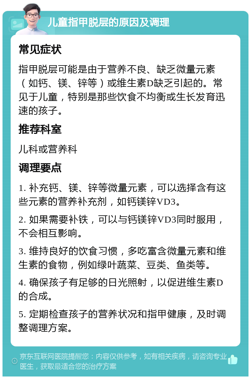 儿童指甲脱层的原因及调理 常见症状 指甲脱层可能是由于营养不良、缺乏微量元素（如钙、镁、锌等）或维生素D缺乏引起的。常见于儿童，特别是那些饮食不均衡或生长发育迅速的孩子。 推荐科室 儿科或营养科 调理要点 1. 补充钙、镁、锌等微量元素，可以选择含有这些元素的营养补充剂，如钙镁锌VD3。 2. 如果需要补铁，可以与钙镁锌VD3同时服用，不会相互影响。 3. 维持良好的饮食习惯，多吃富含微量元素和维生素的食物，例如绿叶蔬菜、豆类、鱼类等。 4. 确保孩子有足够的日光照射，以促进维生素D的合成。 5. 定期检查孩子的营养状况和指甲健康，及时调整调理方案。