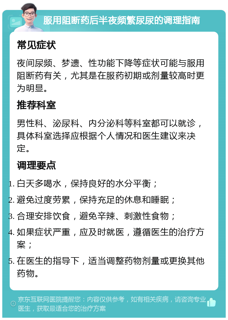 服用阻断药后半夜频繁尿尿的调理指南 常见症状 夜间尿频、梦遗、性功能下降等症状可能与服用阻断药有关，尤其是在服药初期或剂量较高时更为明显。 推荐科室 男性科、泌尿科、内分泌科等科室都可以就诊，具体科室选择应根据个人情况和医生建议来决定。 调理要点 白天多喝水，保持良好的水分平衡； 避免过度劳累，保持充足的休息和睡眠； 合理安排饮食，避免辛辣、刺激性食物； 如果症状严重，应及时就医，遵循医生的治疗方案； 在医生的指导下，适当调整药物剂量或更换其他药物。