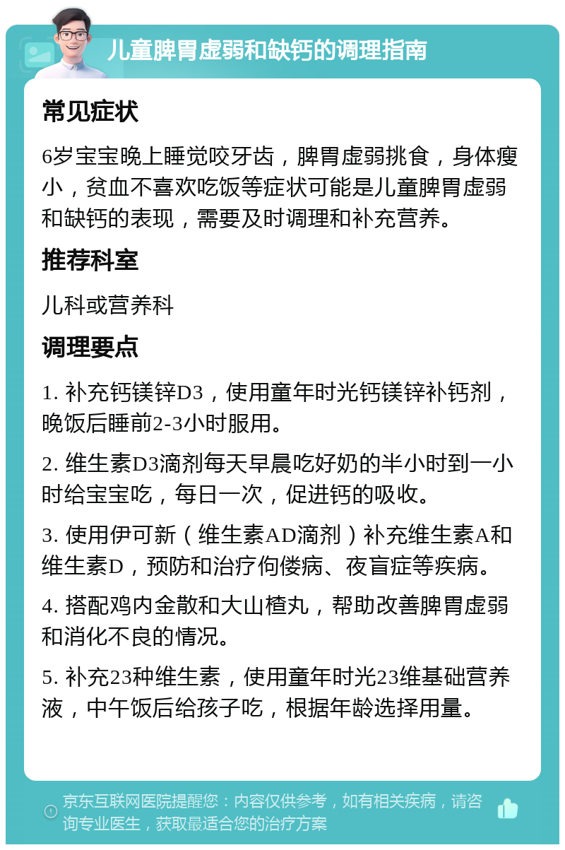 儿童脾胃虚弱和缺钙的调理指南 常见症状 6岁宝宝晚上睡觉咬牙齿，脾胃虚弱挑食，身体瘦小，贫血不喜欢吃饭等症状可能是儿童脾胃虚弱和缺钙的表现，需要及时调理和补充营养。 推荐科室 儿科或营养科 调理要点 1. 补充钙镁锌D3，使用童年时光钙镁锌补钙剂，晚饭后睡前2-3小时服用。 2. 维生素D3滴剂每天早晨吃好奶的半小时到一小时给宝宝吃，每日一次，促进钙的吸收。 3. 使用伊可新（维生素AD滴剂）补充维生素A和维生素D，预防和治疗佝偻病、夜盲症等疾病。 4. 搭配鸡内金散和大山楂丸，帮助改善脾胃虚弱和消化不良的情况。 5. 补充23种维生素，使用童年时光23维基础营养液，中午饭后给孩子吃，根据年龄选择用量。