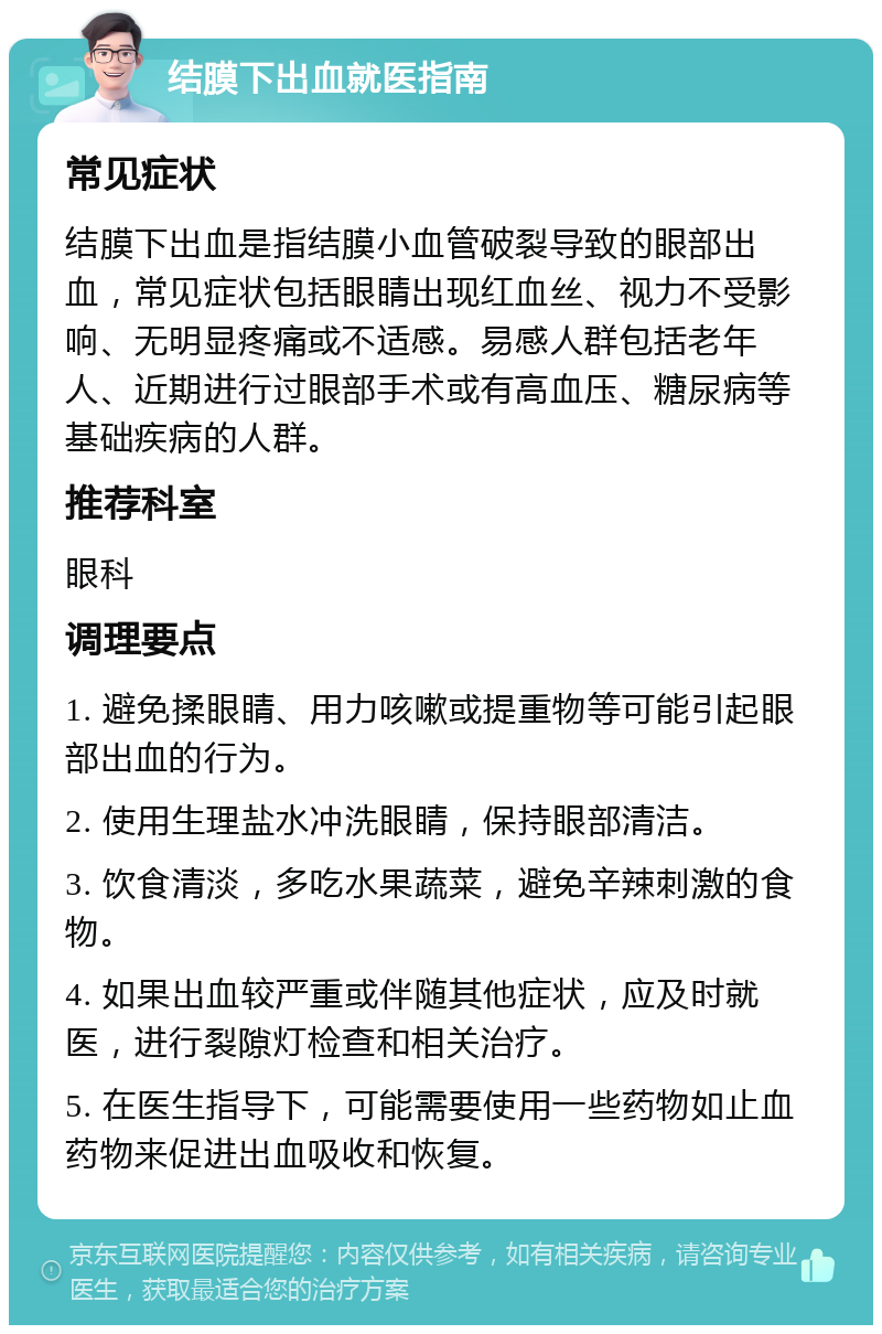 结膜下出血就医指南 常见症状 结膜下出血是指结膜小血管破裂导致的眼部出血，常见症状包括眼睛出现红血丝、视力不受影响、无明显疼痛或不适感。易感人群包括老年人、近期进行过眼部手术或有高血压、糖尿病等基础疾病的人群。 推荐科室 眼科 调理要点 1. 避免揉眼睛、用力咳嗽或提重物等可能引起眼部出血的行为。 2. 使用生理盐水冲洗眼睛，保持眼部清洁。 3. 饮食清淡，多吃水果蔬菜，避免辛辣刺激的食物。 4. 如果出血较严重或伴随其他症状，应及时就医，进行裂隙灯检查和相关治疗。 5. 在医生指导下，可能需要使用一些药物如止血药物来促进出血吸收和恢复。