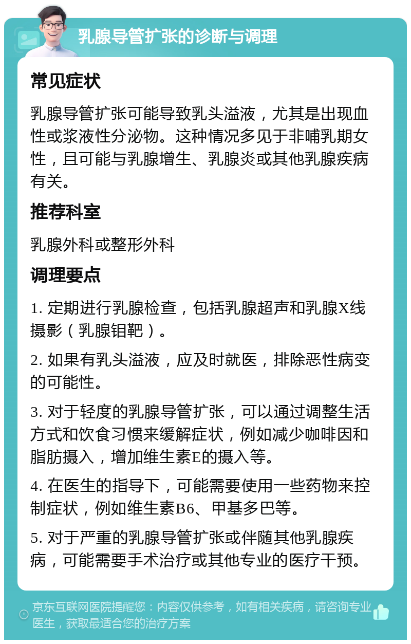 乳腺导管扩张的诊断与调理 常见症状 乳腺导管扩张可能导致乳头溢液，尤其是出现血性或浆液性分泌物。这种情况多见于非哺乳期女性，且可能与乳腺增生、乳腺炎或其他乳腺疾病有关。 推荐科室 乳腺外科或整形外科 调理要点 1. 定期进行乳腺检查，包括乳腺超声和乳腺X线摄影（乳腺钼靶）。 2. 如果有乳头溢液，应及时就医，排除恶性病变的可能性。 3. 对于轻度的乳腺导管扩张，可以通过调整生活方式和饮食习惯来缓解症状，例如减少咖啡因和脂肪摄入，增加维生素E的摄入等。 4. 在医生的指导下，可能需要使用一些药物来控制症状，例如维生素B6、甲基多巴等。 5. 对于严重的乳腺导管扩张或伴随其他乳腺疾病，可能需要手术治疗或其他专业的医疗干预。