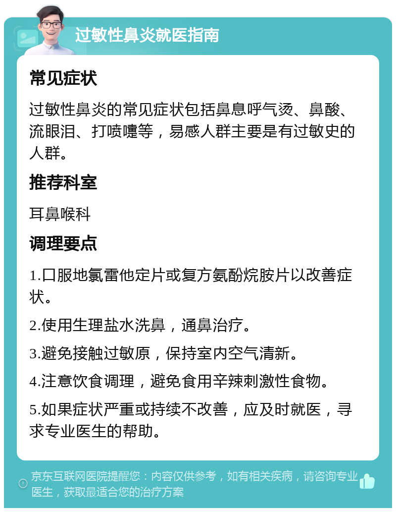 过敏性鼻炎就医指南 常见症状 过敏性鼻炎的常见症状包括鼻息呼气烫、鼻酸、流眼泪、打喷嚏等，易感人群主要是有过敏史的人群。 推荐科室 耳鼻喉科 调理要点 1.口服地氯雷他定片或复方氨酚烷胺片以改善症状。 2.使用生理盐水洗鼻，通鼻治疗。 3.避免接触过敏原，保持室内空气清新。 4.注意饮食调理，避免食用辛辣刺激性食物。 5.如果症状严重或持续不改善，应及时就医，寻求专业医生的帮助。