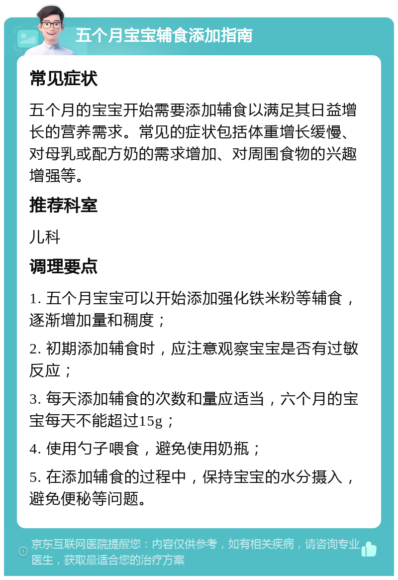 五个月宝宝辅食添加指南 常见症状 五个月的宝宝开始需要添加辅食以满足其日益增长的营养需求。常见的症状包括体重增长缓慢、对母乳或配方奶的需求增加、对周围食物的兴趣增强等。 推荐科室 儿科 调理要点 1. 五个月宝宝可以开始添加强化铁米粉等辅食，逐渐增加量和稠度； 2. 初期添加辅食时，应注意观察宝宝是否有过敏反应； 3. 每天添加辅食的次数和量应适当，六个月的宝宝每天不能超过15g； 4. 使用勺子喂食，避免使用奶瓶； 5. 在添加辅食的过程中，保持宝宝的水分摄入，避免便秘等问题。