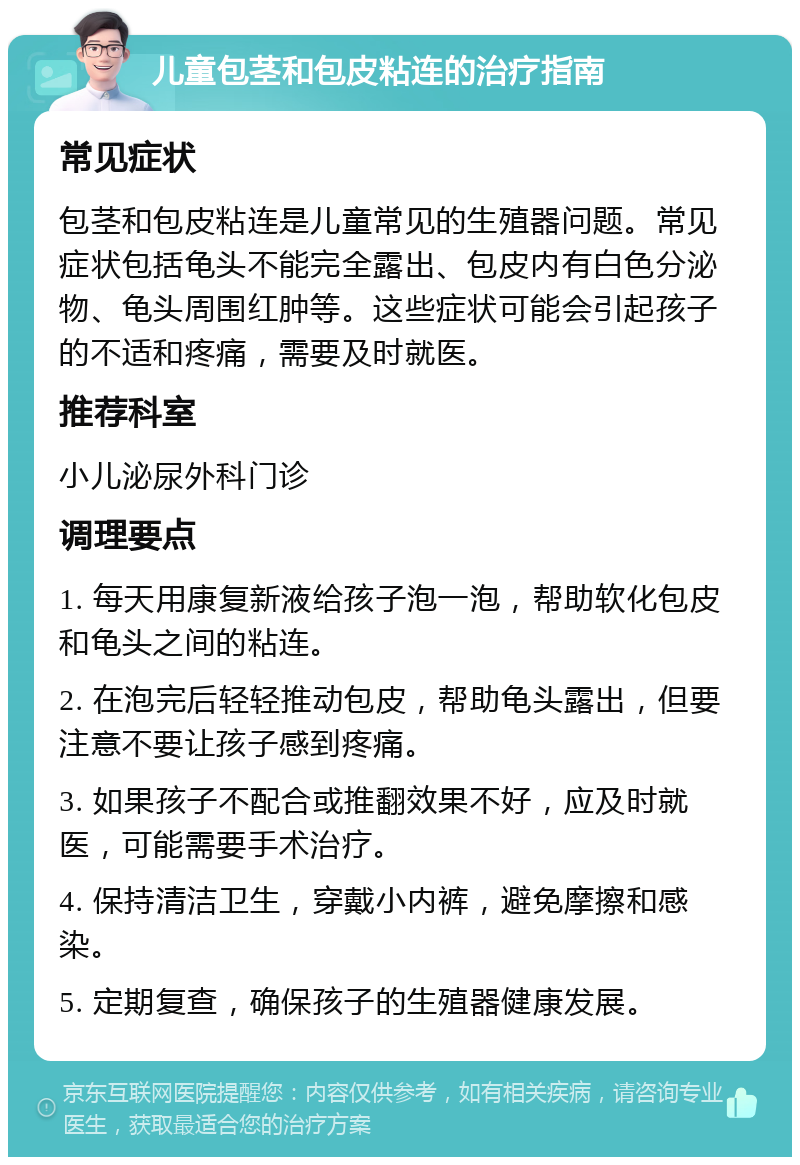 儿童包茎和包皮粘连的治疗指南 常见症状 包茎和包皮粘连是儿童常见的生殖器问题。常见症状包括龟头不能完全露出、包皮内有白色分泌物、龟头周围红肿等。这些症状可能会引起孩子的不适和疼痛，需要及时就医。 推荐科室 小儿泌尿外科门诊 调理要点 1. 每天用康复新液给孩子泡一泡，帮助软化包皮和龟头之间的粘连。 2. 在泡完后轻轻推动包皮，帮助龟头露出，但要注意不要让孩子感到疼痛。 3. 如果孩子不配合或推翻效果不好，应及时就医，可能需要手术治疗。 4. 保持清洁卫生，穿戴小内裤，避免摩擦和感染。 5. 定期复查，确保孩子的生殖器健康发展。