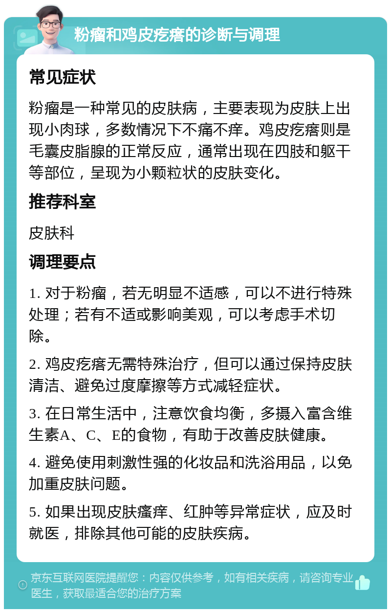 粉瘤和鸡皮疙瘩的诊断与调理 常见症状 粉瘤是一种常见的皮肤病，主要表现为皮肤上出现小肉球，多数情况下不痛不痒。鸡皮疙瘩则是毛囊皮脂腺的正常反应，通常出现在四肢和躯干等部位，呈现为小颗粒状的皮肤变化。 推荐科室 皮肤科 调理要点 1. 对于粉瘤，若无明显不适感，可以不进行特殊处理；若有不适或影响美观，可以考虑手术切除。 2. 鸡皮疙瘩无需特殊治疗，但可以通过保持皮肤清洁、避免过度摩擦等方式减轻症状。 3. 在日常生活中，注意饮食均衡，多摄入富含维生素A、C、E的食物，有助于改善皮肤健康。 4. 避免使用刺激性强的化妆品和洗浴用品，以免加重皮肤问题。 5. 如果出现皮肤瘙痒、红肿等异常症状，应及时就医，排除其他可能的皮肤疾病。