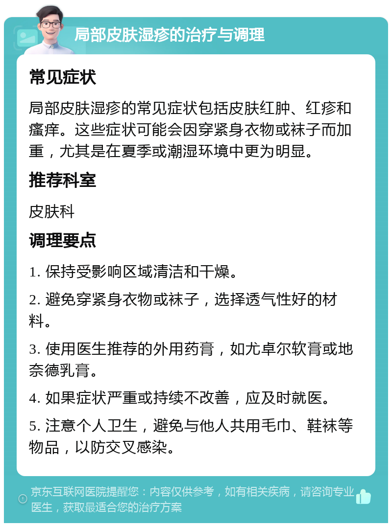 局部皮肤湿疹的治疗与调理 常见症状 局部皮肤湿疹的常见症状包括皮肤红肿、红疹和瘙痒。这些症状可能会因穿紧身衣物或袜子而加重，尤其是在夏季或潮湿环境中更为明显。 推荐科室 皮肤科 调理要点 1. 保持受影响区域清洁和干燥。 2. 避免穿紧身衣物或袜子，选择透气性好的材料。 3. 使用医生推荐的外用药膏，如尤卓尔软膏或地奈德乳膏。 4. 如果症状严重或持续不改善，应及时就医。 5. 注意个人卫生，避免与他人共用毛巾、鞋袜等物品，以防交叉感染。