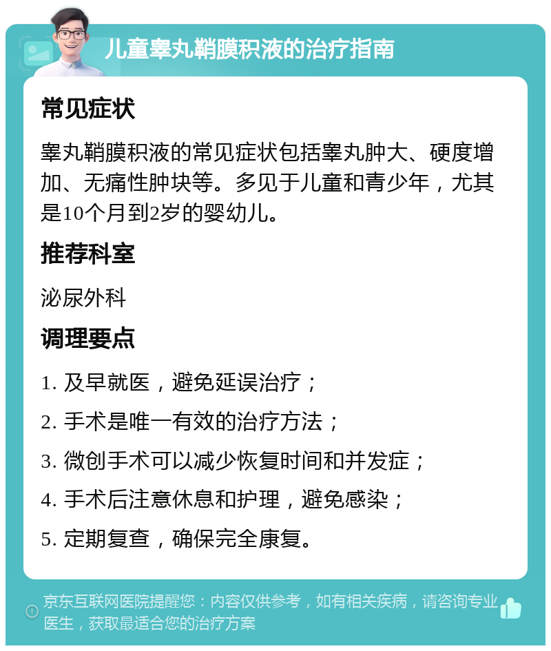 儿童睾丸鞘膜积液的治疗指南 常见症状 睾丸鞘膜积液的常见症状包括睾丸肿大、硬度增加、无痛性肿块等。多见于儿童和青少年，尤其是10个月到2岁的婴幼儿。 推荐科室 泌尿外科 调理要点 1. 及早就医，避免延误治疗； 2. 手术是唯一有效的治疗方法； 3. 微创手术可以减少恢复时间和并发症； 4. 手术后注意休息和护理，避免感染； 5. 定期复查，确保完全康复。