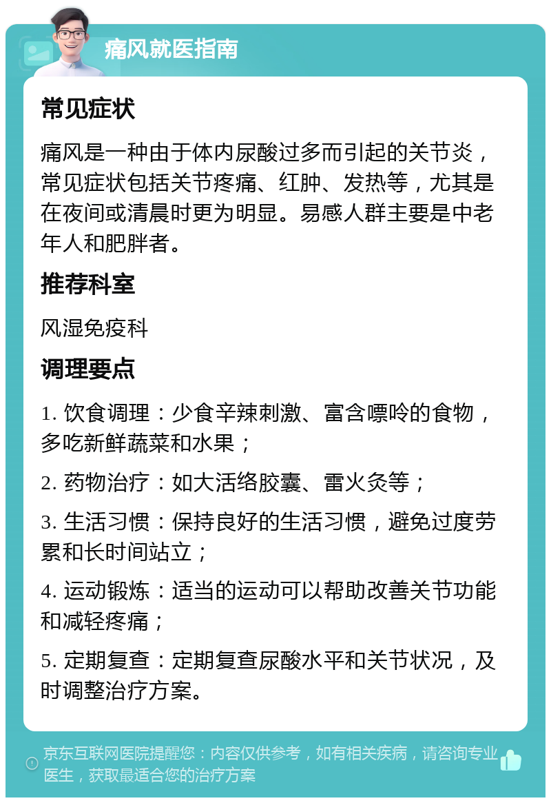 痛风就医指南 常见症状 痛风是一种由于体内尿酸过多而引起的关节炎，常见症状包括关节疼痛、红肿、发热等，尤其是在夜间或清晨时更为明显。易感人群主要是中老年人和肥胖者。 推荐科室 风湿免疫科 调理要点 1. 饮食调理：少食辛辣刺激、富含嘌呤的食物，多吃新鲜蔬菜和水果； 2. 药物治疗：如大活络胶囊、雷火灸等； 3. 生活习惯：保持良好的生活习惯，避免过度劳累和长时间站立； 4. 运动锻炼：适当的运动可以帮助改善关节功能和减轻疼痛； 5. 定期复查：定期复查尿酸水平和关节状况，及时调整治疗方案。