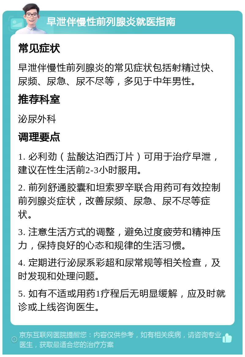 早泄伴慢性前列腺炎就医指南 常见症状 早泄伴慢性前列腺炎的常见症状包括射精过快、尿频、尿急、尿不尽等，多见于中年男性。 推荐科室 泌尿外科 调理要点 1. 必利劲（盐酸达泊西汀片）可用于治疗早泄，建议在性生活前2-3小时服用。 2. 前列舒通胶囊和坦索罗辛联合用药可有效控制前列腺炎症状，改善尿频、尿急、尿不尽等症状。 3. 注意生活方式的调整，避免过度疲劳和精神压力，保持良好的心态和规律的生活习惯。 4. 定期进行泌尿系彩超和尿常规等相关检查，及时发现和处理问题。 5. 如有不适或用药1疗程后无明显缓解，应及时就诊或上线咨询医生。