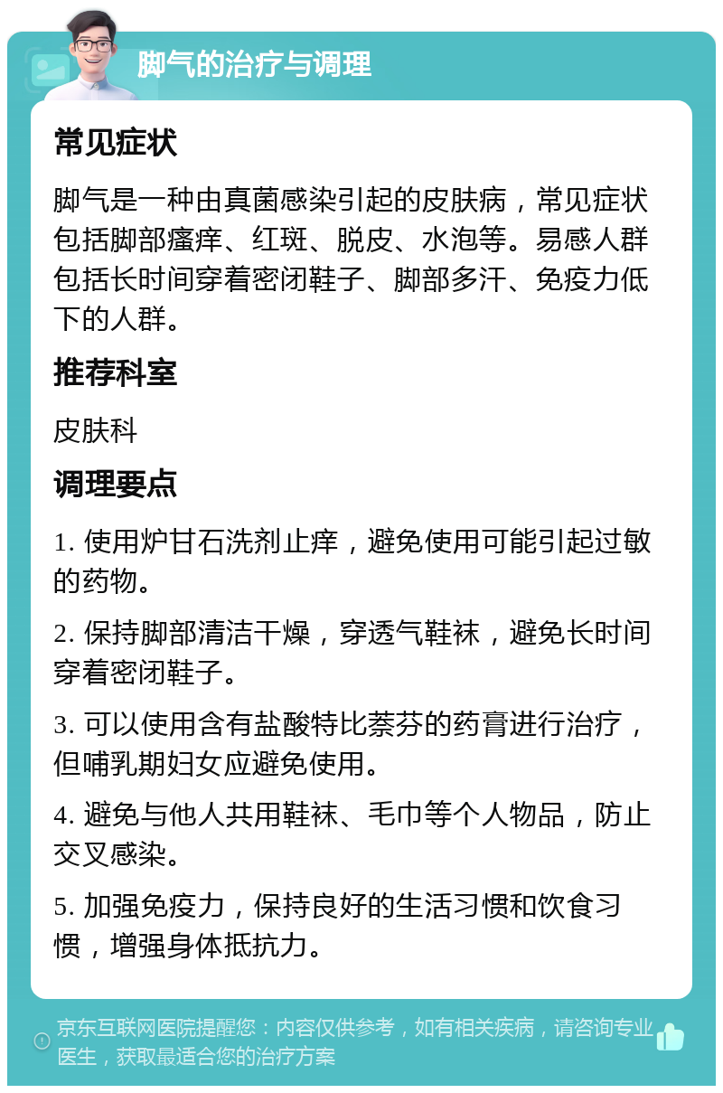 脚气的治疗与调理 常见症状 脚气是一种由真菌感染引起的皮肤病，常见症状包括脚部瘙痒、红斑、脱皮、水泡等。易感人群包括长时间穿着密闭鞋子、脚部多汗、免疫力低下的人群。 推荐科室 皮肤科 调理要点 1. 使用炉甘石洗剂止痒，避免使用可能引起过敏的药物。 2. 保持脚部清洁干燥，穿透气鞋袜，避免长时间穿着密闭鞋子。 3. 可以使用含有盐酸特比萘芬的药膏进行治疗，但哺乳期妇女应避免使用。 4. 避免与他人共用鞋袜、毛巾等个人物品，防止交叉感染。 5. 加强免疫力，保持良好的生活习惯和饮食习惯，增强身体抵抗力。