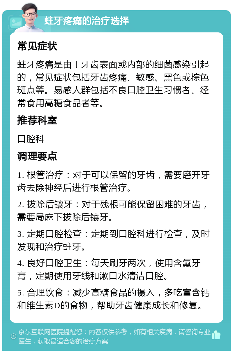 蛀牙疼痛的治疗选择 常见症状 蛀牙疼痛是由于牙齿表面或内部的细菌感染引起的，常见症状包括牙齿疼痛、敏感、黑色或棕色斑点等。易感人群包括不良口腔卫生习惯者、经常食用高糖食品者等。 推荐科室 口腔科 调理要点 1. 根管治疗：对于可以保留的牙齿，需要磨开牙齿去除神经后进行根管治疗。 2. 拔除后镶牙：对于残根可能保留困难的牙齿，需要局麻下拔除后镶牙。 3. 定期口腔检查：定期到口腔科进行检查，及时发现和治疗蛀牙。 4. 良好口腔卫生：每天刷牙两次，使用含氟牙膏，定期使用牙线和漱口水清洁口腔。 5. 合理饮食：减少高糖食品的摄入，多吃富含钙和维生素D的食物，帮助牙齿健康成长和修复。