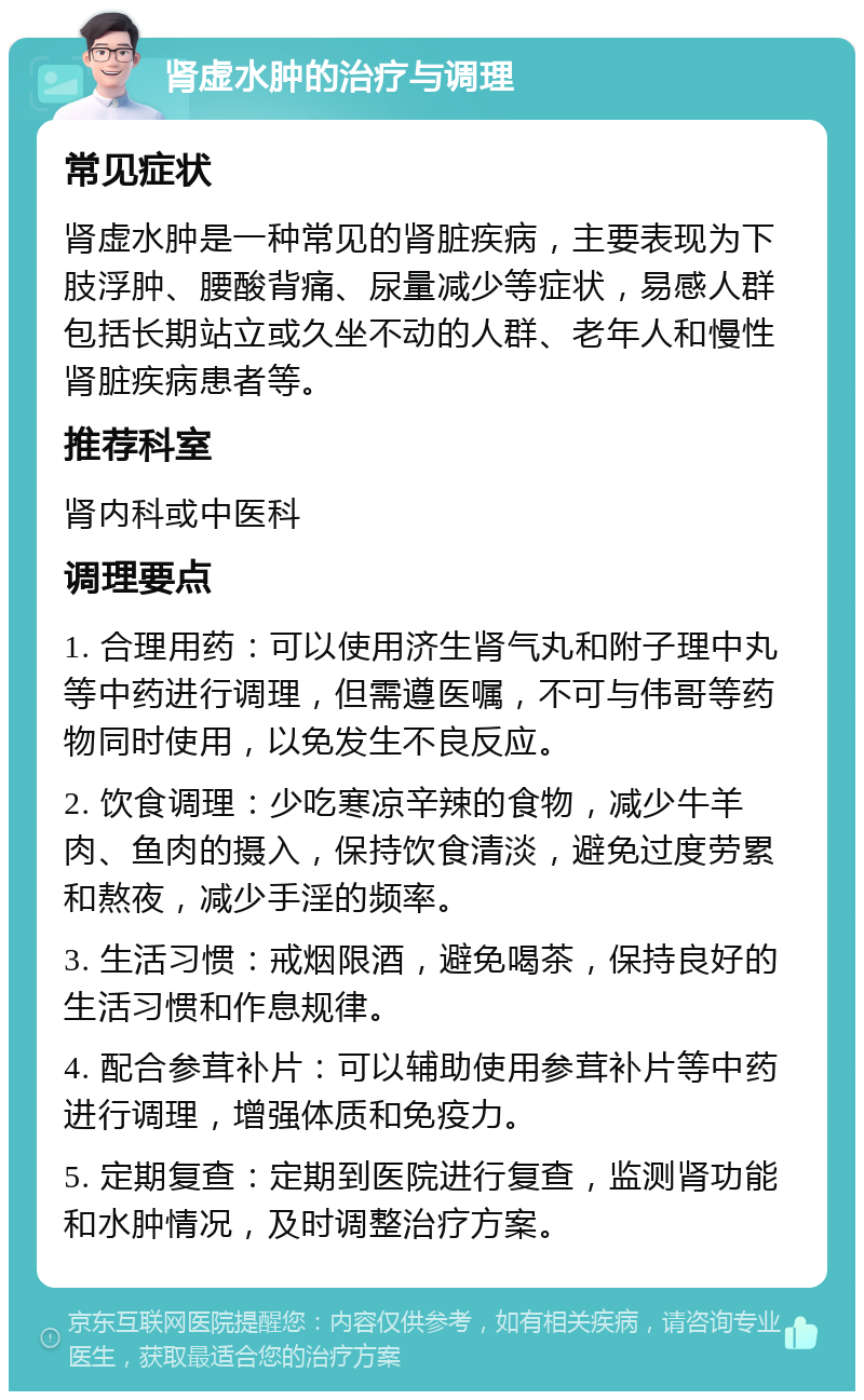 肾虚水肿的治疗与调理 常见症状 肾虚水肿是一种常见的肾脏疾病，主要表现为下肢浮肿、腰酸背痛、尿量减少等症状，易感人群包括长期站立或久坐不动的人群、老年人和慢性肾脏疾病患者等。 推荐科室 肾内科或中医科 调理要点 1. 合理用药：可以使用济生肾气丸和附子理中丸等中药进行调理，但需遵医嘱，不可与伟哥等药物同时使用，以免发生不良反应。 2. 饮食调理：少吃寒凉辛辣的食物，减少牛羊肉、鱼肉的摄入，保持饮食清淡，避免过度劳累和熬夜，减少手淫的频率。 3. 生活习惯：戒烟限酒，避免喝茶，保持良好的生活习惯和作息规律。 4. 配合参茸补片：可以辅助使用参茸补片等中药进行调理，增强体质和免疫力。 5. 定期复查：定期到医院进行复查，监测肾功能和水肿情况，及时调整治疗方案。