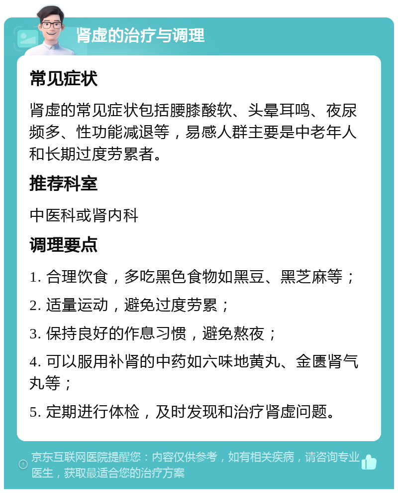 肾虚的治疗与调理 常见症状 肾虚的常见症状包括腰膝酸软、头晕耳鸣、夜尿频多、性功能减退等，易感人群主要是中老年人和长期过度劳累者。 推荐科室 中医科或肾内科 调理要点 1. 合理饮食，多吃黑色食物如黑豆、黑芝麻等； 2. 适量运动，避免过度劳累； 3. 保持良好的作息习惯，避免熬夜； 4. 可以服用补肾的中药如六味地黄丸、金匮肾气丸等； 5. 定期进行体检，及时发现和治疗肾虚问题。