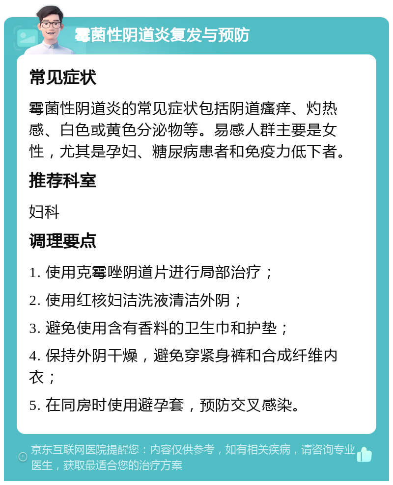 霉菌性阴道炎复发与预防 常见症状 霉菌性阴道炎的常见症状包括阴道瘙痒、灼热感、白色或黄色分泌物等。易感人群主要是女性，尤其是孕妇、糖尿病患者和免疫力低下者。 推荐科室 妇科 调理要点 1. 使用克霉唑阴道片进行局部治疗； 2. 使用红核妇洁洗液清洁外阴； 3. 避免使用含有香料的卫生巾和护垫； 4. 保持外阴干燥，避免穿紧身裤和合成纤维内衣； 5. 在同房时使用避孕套，预防交叉感染。