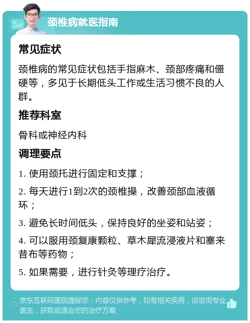 颈椎病就医指南 常见症状 颈椎病的常见症状包括手指麻木、颈部疼痛和僵硬等，多见于长期低头工作或生活习惯不良的人群。 推荐科室 骨科或神经内科 调理要点 1. 使用颈托进行固定和支撑； 2. 每天进行1到2次的颈椎操，改善颈部血液循环； 3. 避免长时间低头，保持良好的坐姿和站姿； 4. 可以服用颈复康颗粒、草木犀流浸液片和塞来昔布等药物； 5. 如果需要，进行针灸等理疗治疗。