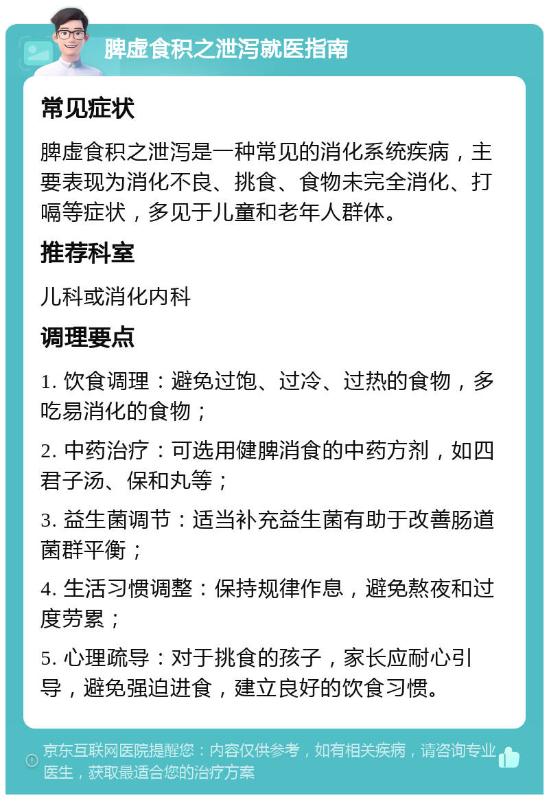 脾虚食积之泄泻就医指南 常见症状 脾虚食积之泄泻是一种常见的消化系统疾病，主要表现为消化不良、挑食、食物未完全消化、打嗝等症状，多见于儿童和老年人群体。 推荐科室 儿科或消化内科 调理要点 1. 饮食调理：避免过饱、过冷、过热的食物，多吃易消化的食物； 2. 中药治疗：可选用健脾消食的中药方剂，如四君子汤、保和丸等； 3. 益生菌调节：适当补充益生菌有助于改善肠道菌群平衡； 4. 生活习惯调整：保持规律作息，避免熬夜和过度劳累； 5. 心理疏导：对于挑食的孩子，家长应耐心引导，避免强迫进食，建立良好的饮食习惯。