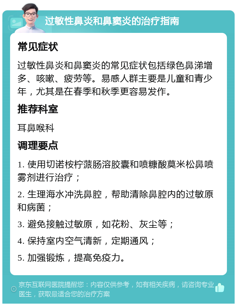 过敏性鼻炎和鼻窦炎的治疗指南 常见症状 过敏性鼻炎和鼻窦炎的常见症状包括绿色鼻涕增多、咳嗽、疲劳等。易感人群主要是儿童和青少年，尤其是在春季和秋季更容易发作。 推荐科室 耳鼻喉科 调理要点 1. 使用切诺桉柠蒎肠溶胶囊和喷糠酸莫米松鼻喷雾剂进行治疗； 2. 生理海水冲洗鼻腔，帮助清除鼻腔内的过敏原和病菌； 3. 避免接触过敏原，如花粉、灰尘等； 4. 保持室内空气清新，定期通风； 5. 加强锻炼，提高免疫力。